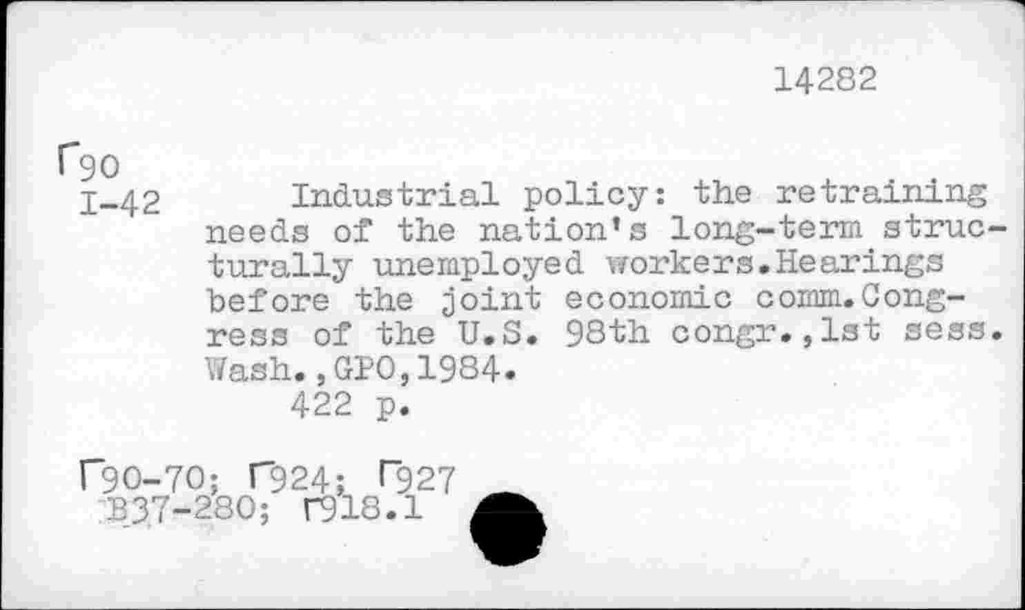 ﻿14282
C90
1-42
Industrial policy: the retraining needs of the nation’s long-term structurally unemployed workers.Hearings before the joint economic comm.Congress of the U.S. 98th congr.,lst sess. Wash.,GPO,1984.
422 p.
r9O-7O; C924; >"927 ^3,7-280; r918.1